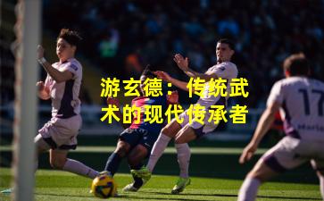 游玄德:传统武术的现代传承者