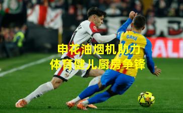 申花油烟机助力体育健儿厨房争锋