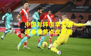 中国对阵加拿大篮球直播焦点战前瞻