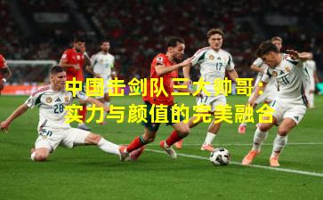 中国击剑队三大帅哥：实力与颜值的完美融合