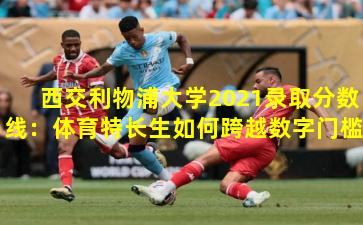 西交利物浦大学2021录取分数线：体育特长生如何跨越数字门槛