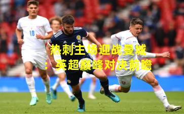 热刺主场迎战曼城：英超巅峰对决前瞻