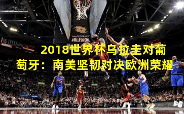 2018世界杯乌拉圭对葡萄牙：南美坚韧对决欧洲荣耀