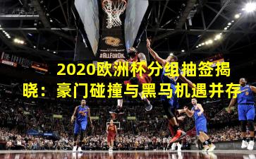 2020欧洲杯分组抽签揭晓：豪门碰撞与黑马机遇并存