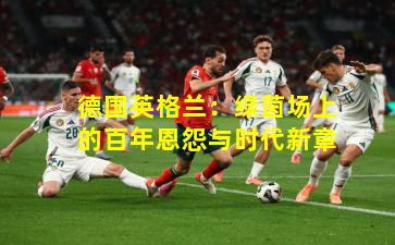 德国英格兰：绿茵场上的百年恩怨与时代新章