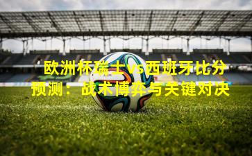 欧洲杯瑞士vs西班牙比分预测：战术博弈与关键对决