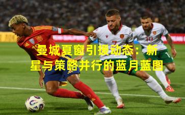 曼城夏窗引援动态：新星与策略并行的蓝月蓝图