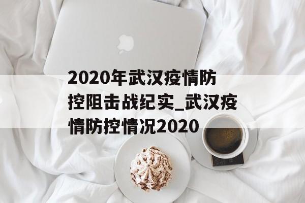 2020年武汉疫情防控阻击战纪实_武汉疫情防控情况2020