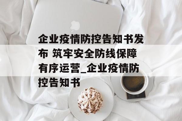 企业疫情防控告知书发布 筑牢安全防线保障有序运营_企业疫情防控告知书