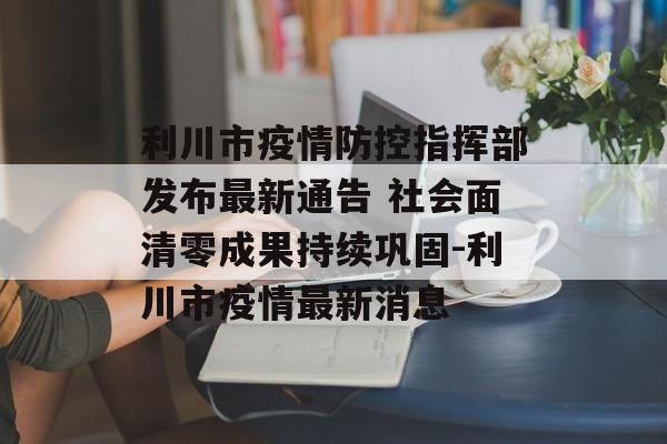 利川市疫情防控指挥部发布最新通告 社会面清零成果持续巩固-利川市疫情最新消息