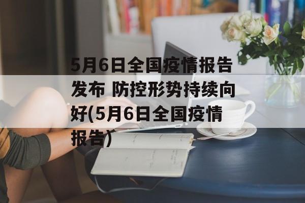 5月6日全国疫情报告发布 防控形势持续向好(5月6日全国疫情报告)