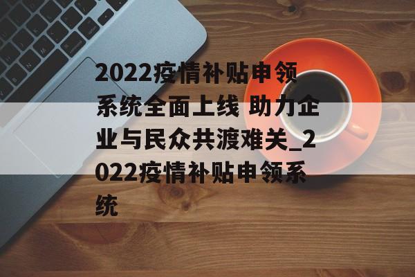 2022疫情补贴申领系统全面上线 助力企业与民众共渡难关_2022疫情补贴申领系统