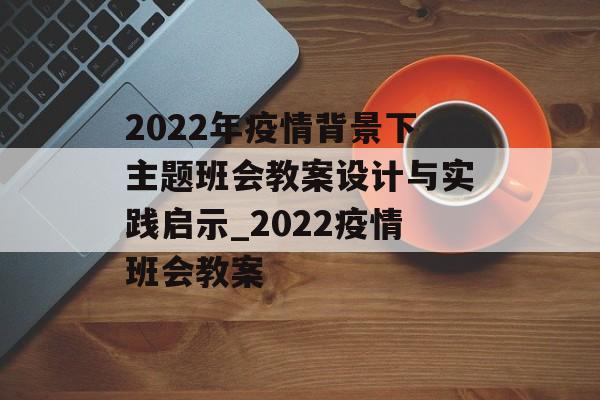 2022年疫情背景下主题班会教案设计与实践启示_2022疫情班会教案