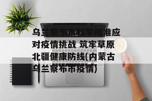乌兰察布市科学精准应对疫情挑战 筑牢草原北疆健康防线(内蒙古乌兰察布市疫情)