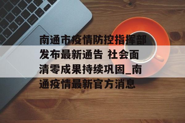 南通市疫情防控指挥部发布最新通告 社会面清零成果持续巩固_南通疫情最新官方消息