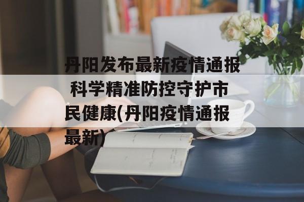 丹阳发布最新疫情通报 科学精准防控守护市民健康(丹阳疫情通报最新)