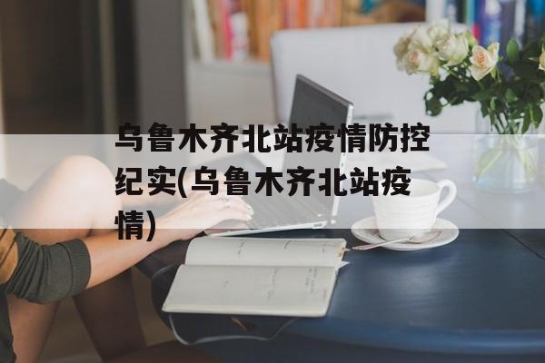 乌鲁木齐北站疫情防控纪实(乌鲁木齐北站疫情)
