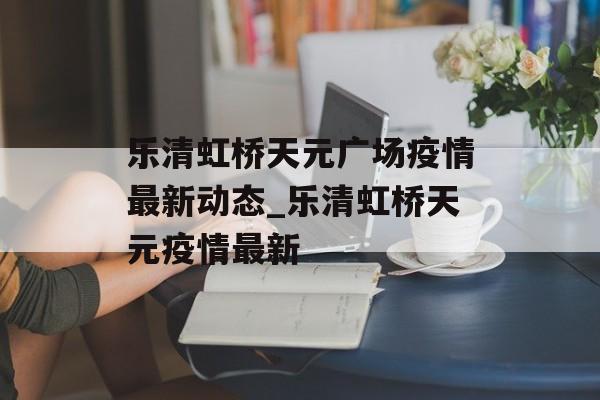 乐清虹桥天元广场疫情最新动态_乐清虹桥天元疫情最新