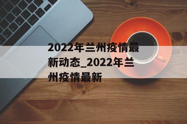 2022年兰州疫情最新动态_2022年兰州疫情最新