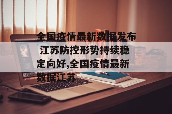 全国疫情最新数据发布 江苏防控形势持续稳定向好,全国疫情最新数据江苏