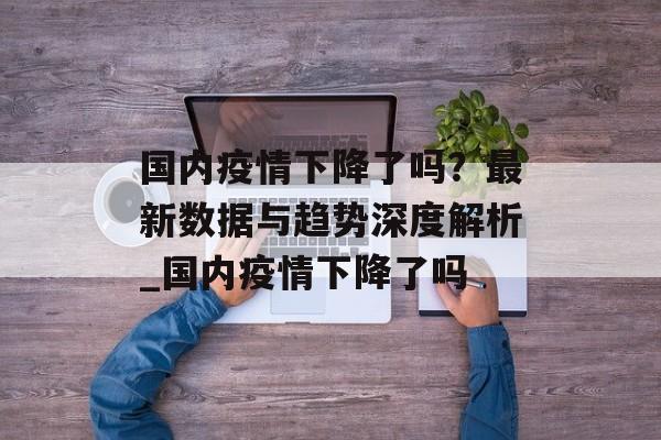 国内疫情下降了吗？最新数据与趋势深度解析_国内疫情下降了吗