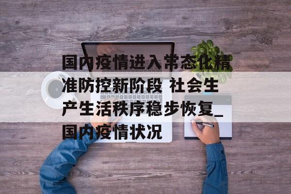 国内疫情进入常态化精准防控新阶段 社会生产生活秩序稳步恢复_国内疫情状况