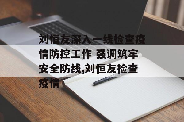 刘恒友深入一线检查疫情防控工作 强调筑牢安全防线,刘恒友检查疫情