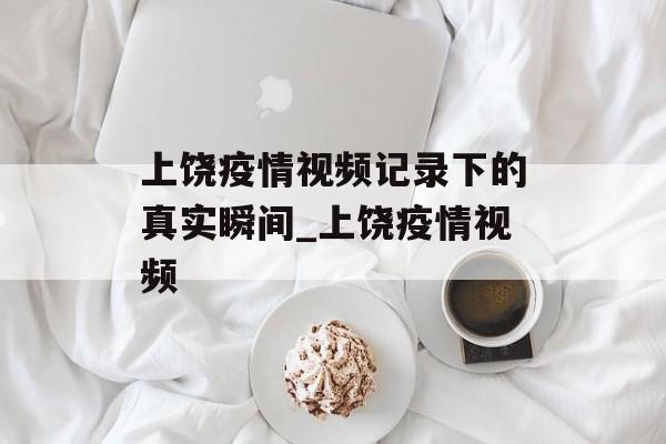 上饶疫情视频记录下的真实瞬间_上饶疫情视频