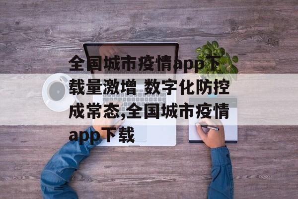 全国城市疫情app下载量激增 数字化防控成常态,全国城市疫情app下载