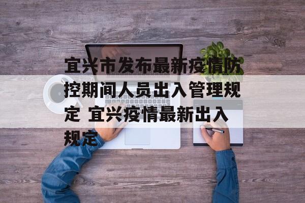 宜兴市发布最新疫情防控期间人员出入管理规定 宜兴疫情最新出入规定