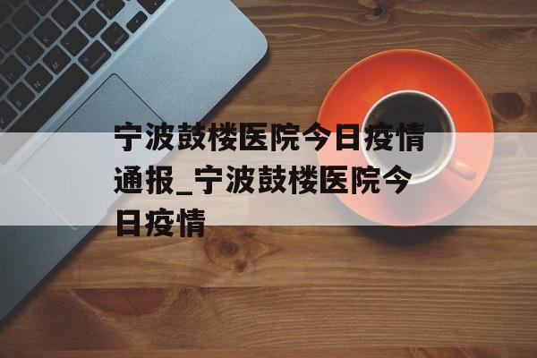 宁波鼓楼医院今日疫情通报_宁波鼓楼医院今日疫情