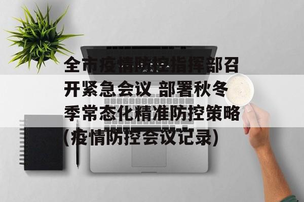 全市疫情防控指挥部召开紧急会议 部署秋冬季常态化精准防控策略(疫情防控会议记录)