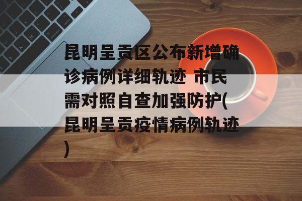 昆明呈贡区公布新增确诊病例详细轨迹 市民需对照自查加强防护(昆明呈贡疫情病例轨迹)