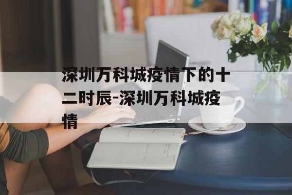 深圳万科城疫情下的十二时辰-深圳万科城疫情