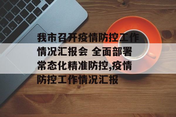我市召开疫情防控工作情况汇报会 全面部署常态化精准防控,疫情防控工作情况汇报