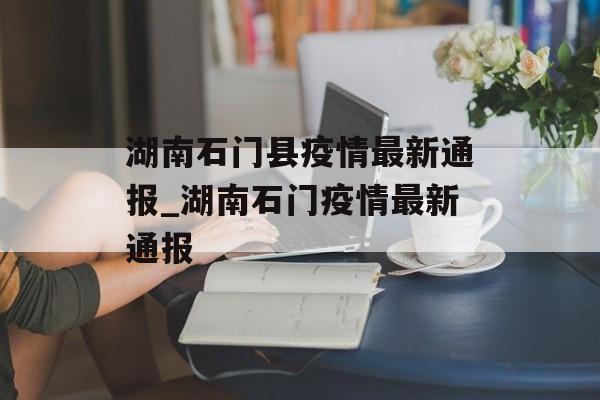 湖南石门县疫情最新通报_湖南石门疫情最新通报