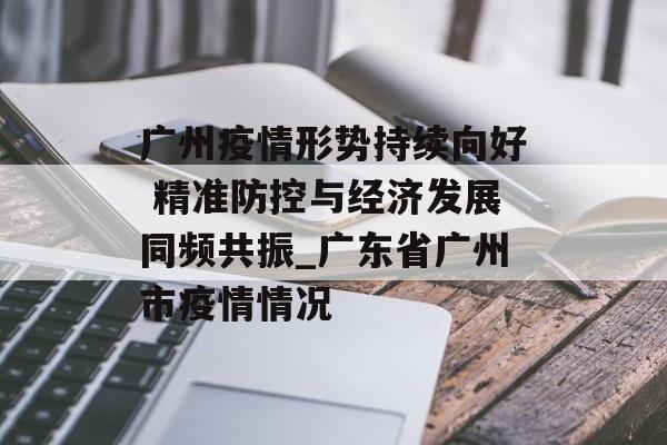 广州疫情形势持续向好 精准防控与经济发展同频共振_广东省广州市疫情情况