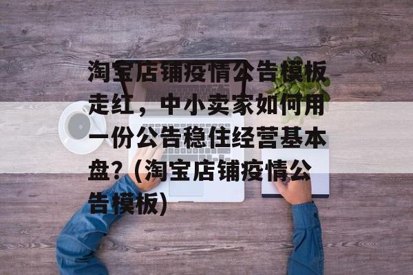 淘宝店铺疫情公告模板走红，中小卖家如何用一份公告稳住经营基本盘？(淘宝店铺疫情公告模板)