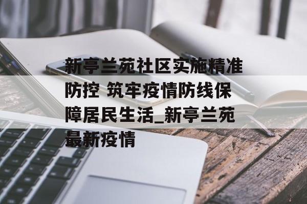 新亭兰苑社区实施精准防控 筑牢疫情防线保障居民生活_新亭兰苑最新疫情