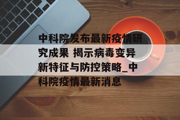 中科院发布最新疫情研究成果 揭示病毒变异新特征与防控策略_中科院疫情最新消息