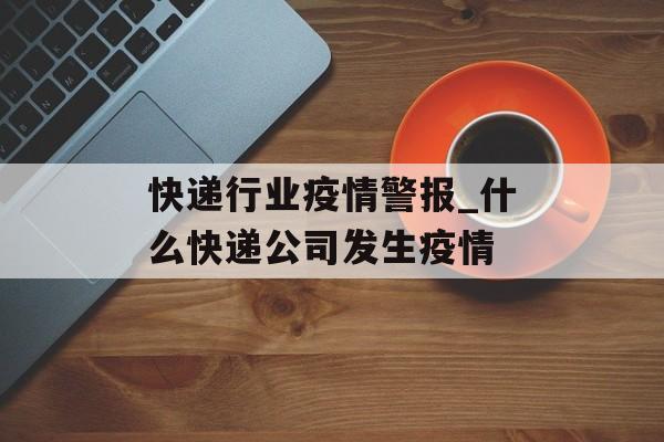 快递行业疫情警报_什么快递公司发生疫情
