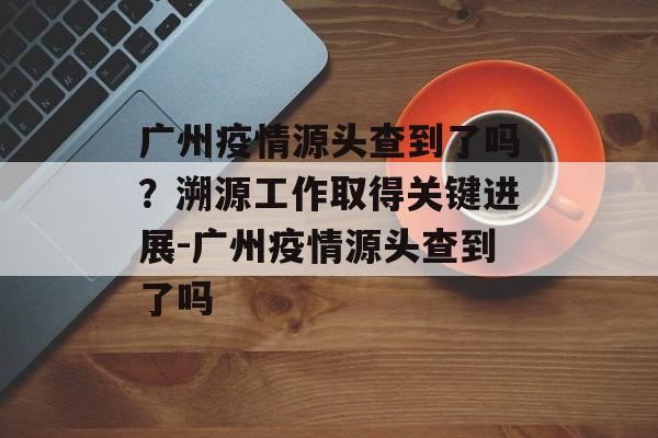 广州疫情源头查到了吗？溯源工作取得关键进展-广州疫情源头查到了吗