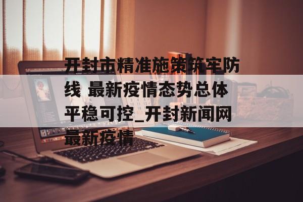开封市精准施策筑牢防线 最新疫情态势总体平稳可控_开封新闻网最新疫情