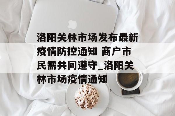 洛阳关林市场发布最新疫情防控通知 商户市民需共同遵守_洛阳关林市场疫情通知