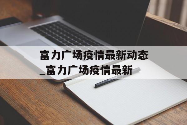 富力广场疫情最新动态_富力广场疫情最新