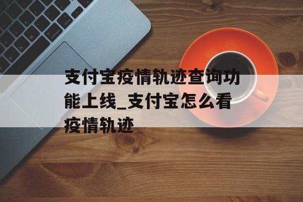 支付宝疫情轨迹查询功能上线_支付宝怎么看疫情轨迹