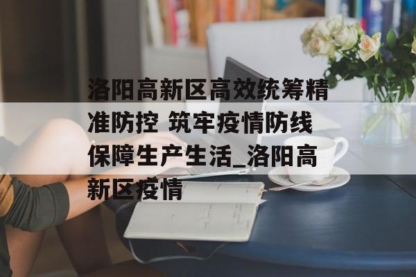 洛阳高新区高效统筹精准防控 筑牢疫情防线保障生产生活_洛阳高新区疫情