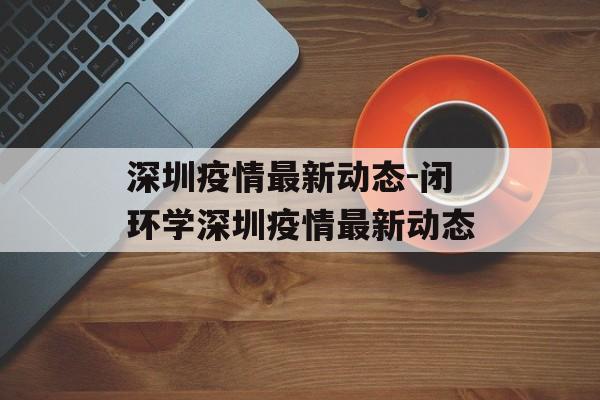 深圳疫情最新动态-闭环学深圳疫情最新动态