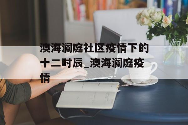 澳海澜庭社区疫情下的十二时辰_澳海澜庭疫情