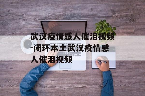 武汉疫情感人催泪视频-闭环本土武汉疫情感人催泪视频